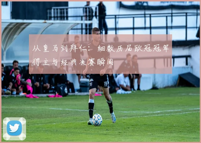 从皇马到拜仁：细数历届欧冠冠军得主与经典决赛瞬间