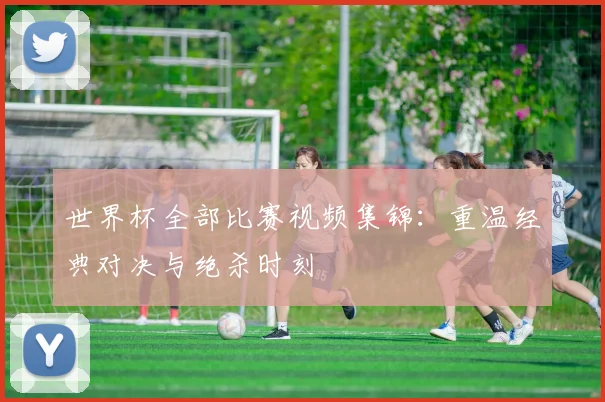 世界杯全部比赛视频集锦：重温经典对决与绝杀时刻