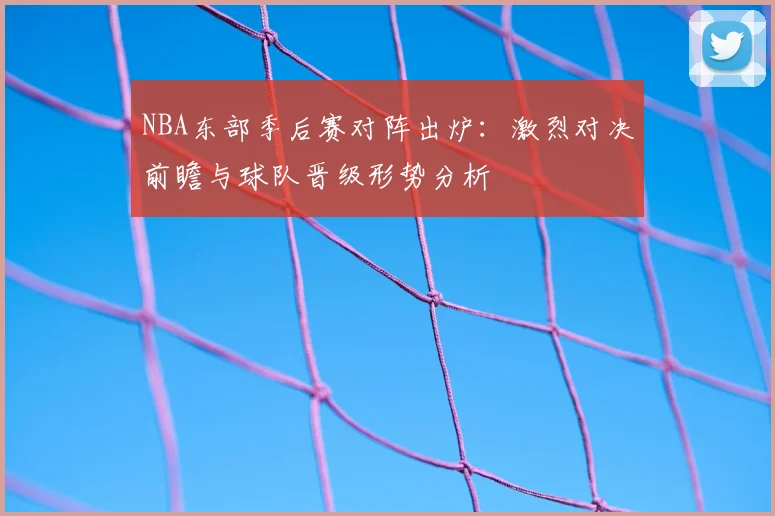 NBA东部季后赛对阵出炉：激烈对决前瞻与球队晋级形势分析