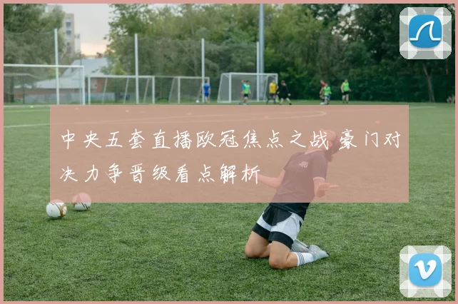 中央五套直播欧冠焦点之战 豪门对决力争晋级看点解析