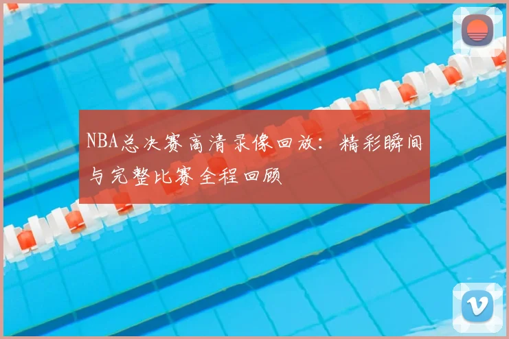 NBA总决赛高清录像回放：精彩瞬间与完整比赛全程回顾