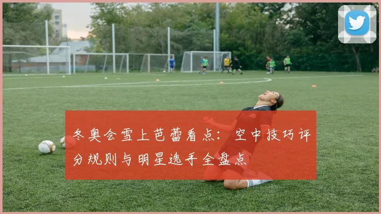 冬奥会雪上芭蕾看点：空中技巧评分规则与明星选手全盘点