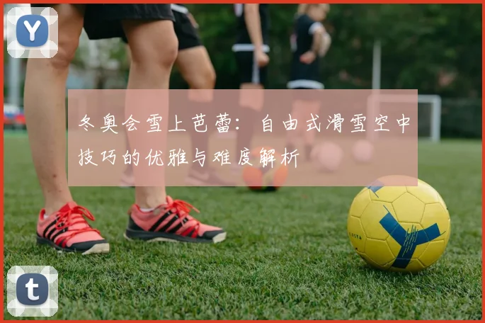 冬奥会雪上芭蕾：自由式滑雪空中技巧的优雅与难度解析