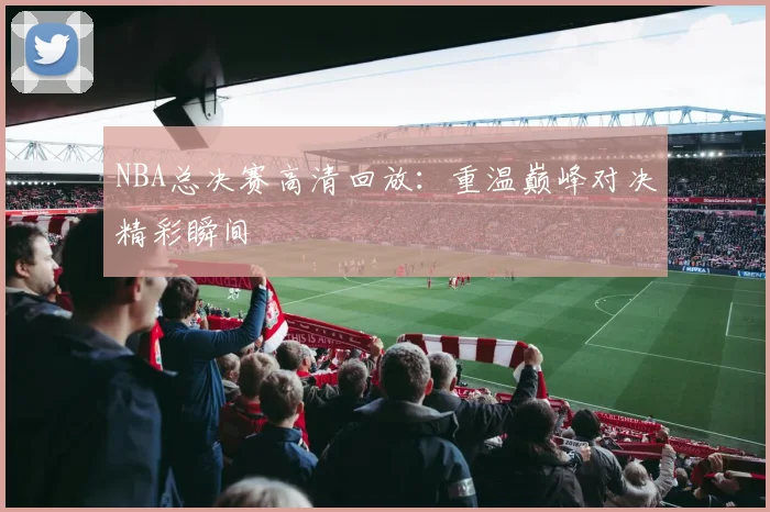 NBA总决赛高清回放：重温巅峰对决精彩瞬间
