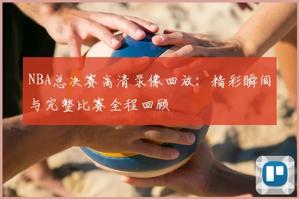 NBA总决赛高清录像回放：精彩瞬间与完整比赛全程回顾