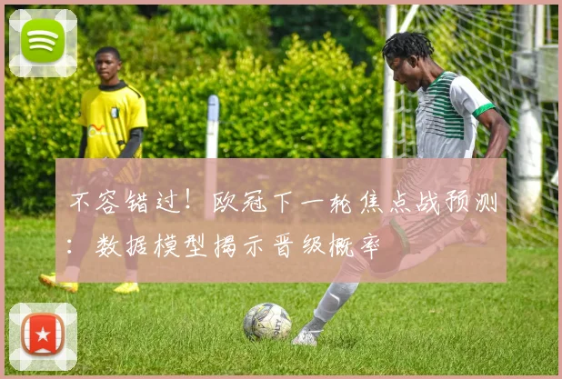 不容错过！欧冠下一轮焦点战预测：数据模型揭示晋级概率