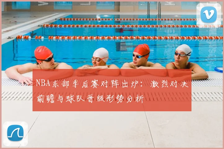 NBA东部季后赛对阵出炉：激烈对决前瞻与球队晋级形势分析