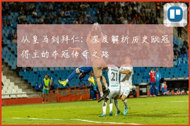 从皇马到拜仁：深度解析历史欧冠得主的夺冠传奇之路